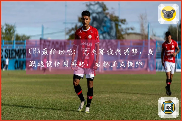 CBA最新动态：总决赛裁判调整，周鹏退役传闻再起，吉林正式换帅