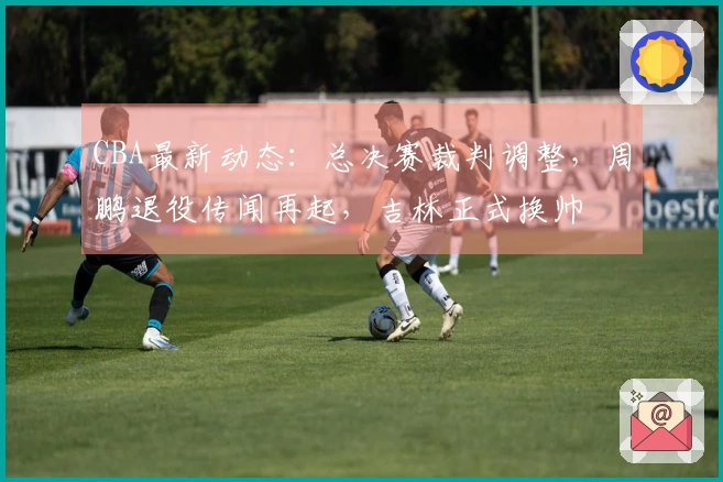 CBA最新动态：总决赛裁判调整，周鹏退役传闻再起，吉林正式换帅