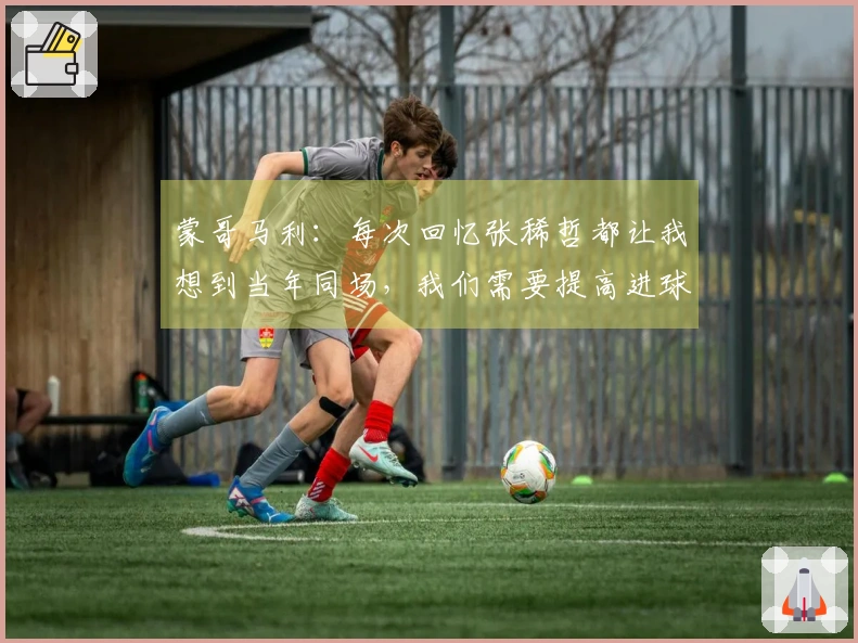 蒙哥马利：每次回忆张稀哲都让我想到当年同场，我们需要提高进球数